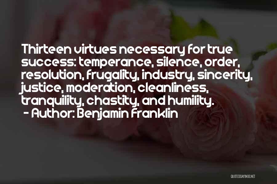 Benjamin Franklin Quotes: Thirteen Virtues Necessary For True Success: Temperance, Silence, Order, Resolution, Frugality, Industry, Sincerity, Justice, Moderation, Cleanliness, Tranquility, Chastity, And Humility.