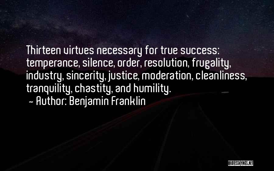 Benjamin Franklin Quotes: Thirteen Virtues Necessary For True Success: Temperance, Silence, Order, Resolution, Frugality, Industry, Sincerity, Justice, Moderation, Cleanliness, Tranquility, Chastity, And Humility.