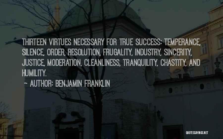 Benjamin Franklin Quotes: Thirteen Virtues Necessary For True Success: Temperance, Silence, Order, Resolution, Frugality, Industry, Sincerity, Justice, Moderation, Cleanliness, Tranquility, Chastity, And Humility.