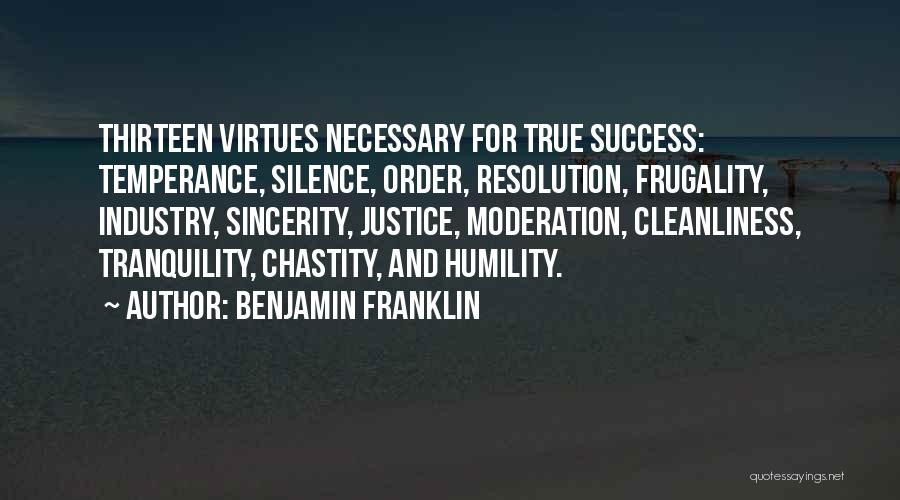 Benjamin Franklin Quotes: Thirteen Virtues Necessary For True Success: Temperance, Silence, Order, Resolution, Frugality, Industry, Sincerity, Justice, Moderation, Cleanliness, Tranquility, Chastity, And Humility.