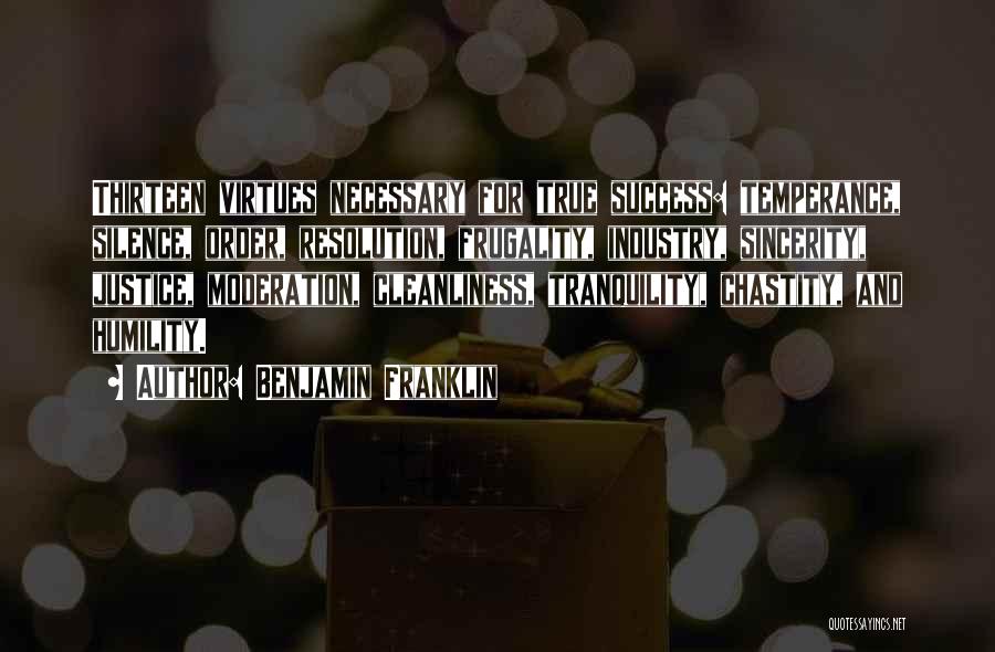 Benjamin Franklin Quotes: Thirteen Virtues Necessary For True Success: Temperance, Silence, Order, Resolution, Frugality, Industry, Sincerity, Justice, Moderation, Cleanliness, Tranquility, Chastity, And Humility.