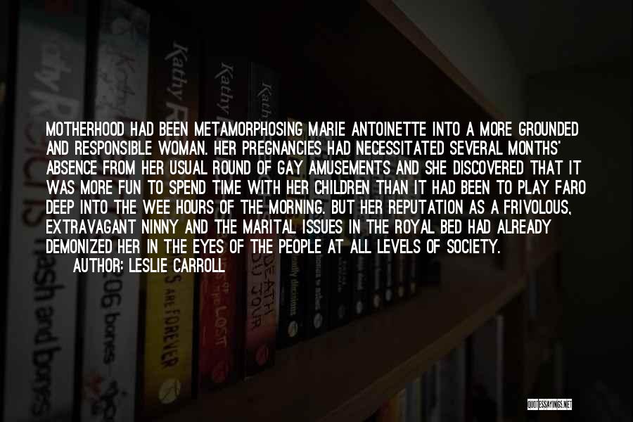 Leslie Carroll Quotes: Motherhood Had Been Metamorphosing Marie Antoinette Into A More Grounded And Responsible Woman. Her Pregnancies Had Necessitated Several Months' Absence