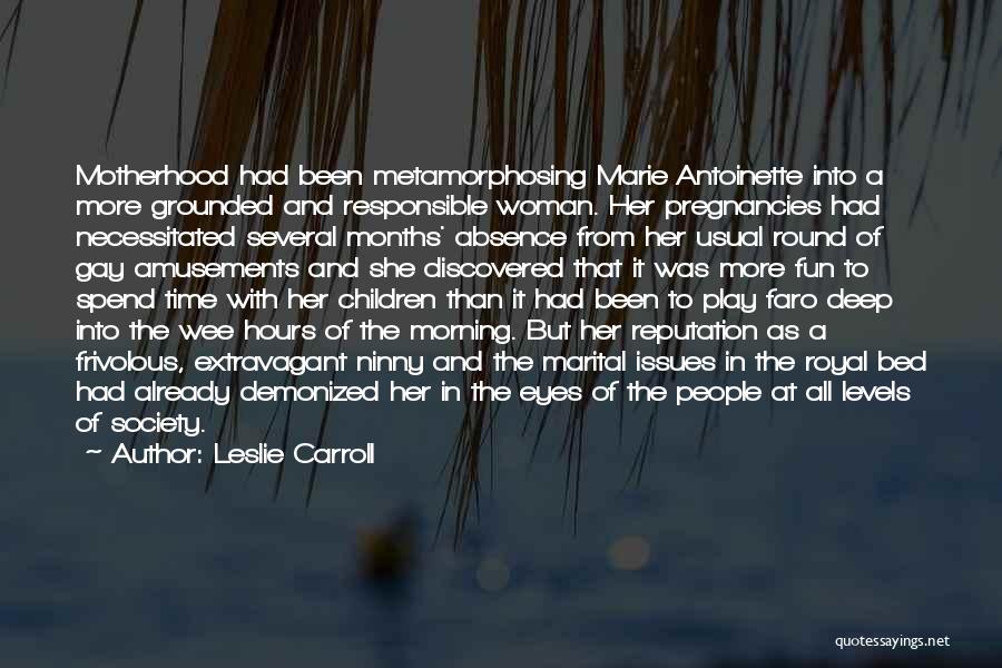 Leslie Carroll Quotes: Motherhood Had Been Metamorphosing Marie Antoinette Into A More Grounded And Responsible Woman. Her Pregnancies Had Necessitated Several Months' Absence