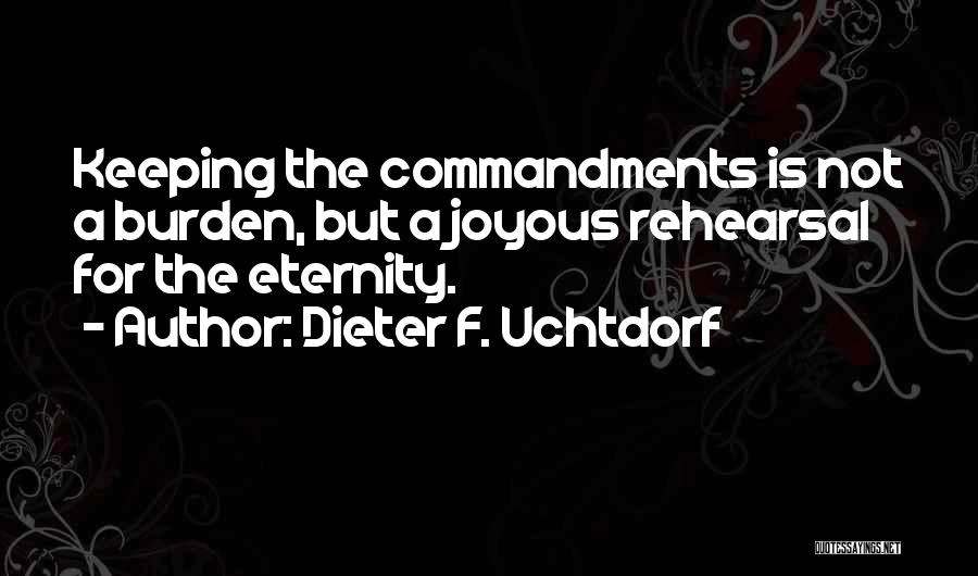 Dieter F. Uchtdorf Quotes: Keeping The Commandments Is Not A Burden, But A Joyous Rehearsal For The Eternity.