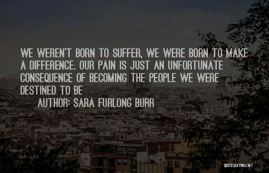 Sara Furlong Burr Quotes: We Weren't Born To Suffer, We Were Born To Make A Difference. Our Pain Is Just An Unfortunate Consequence Of