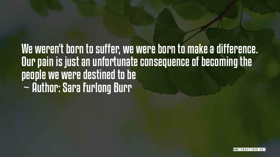 Sara Furlong Burr Quotes: We Weren't Born To Suffer, We Were Born To Make A Difference. Our Pain Is Just An Unfortunate Consequence Of