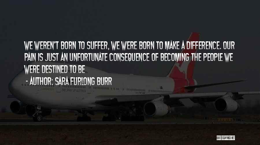 Sara Furlong Burr Quotes: We Weren't Born To Suffer, We Were Born To Make A Difference. Our Pain Is Just An Unfortunate Consequence Of