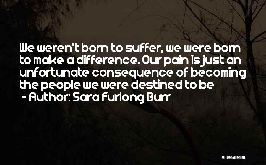 Sara Furlong Burr Quotes: We Weren't Born To Suffer, We Were Born To Make A Difference. Our Pain Is Just An Unfortunate Consequence Of