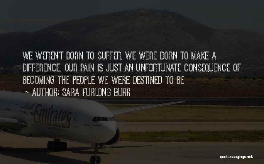 Sara Furlong Burr Quotes: We Weren't Born To Suffer, We Were Born To Make A Difference. Our Pain Is Just An Unfortunate Consequence Of