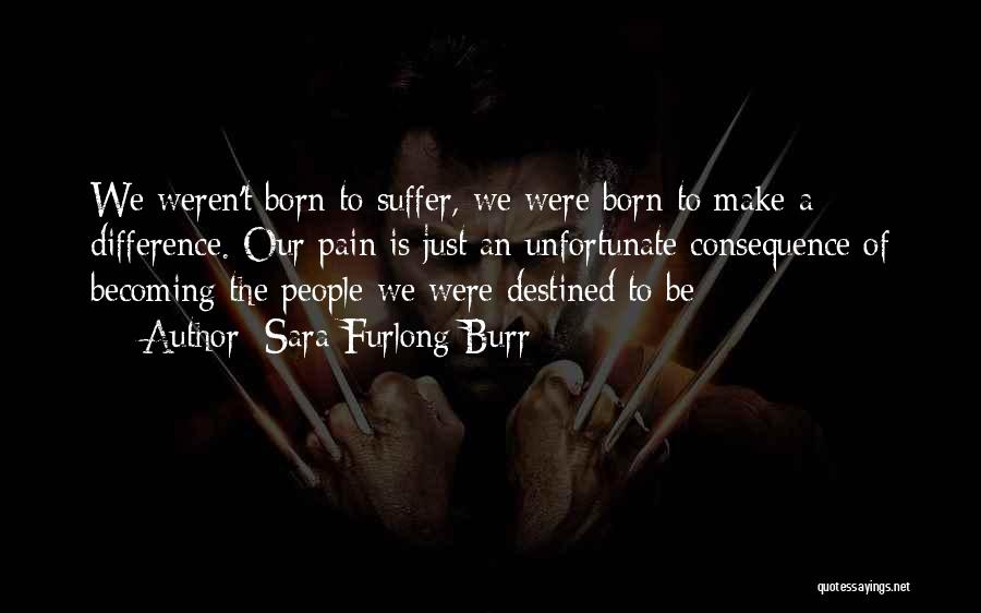 Sara Furlong Burr Quotes: We Weren't Born To Suffer, We Were Born To Make A Difference. Our Pain Is Just An Unfortunate Consequence Of