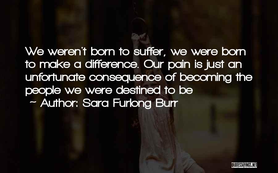 Sara Furlong Burr Quotes: We Weren't Born To Suffer, We Were Born To Make A Difference. Our Pain Is Just An Unfortunate Consequence Of