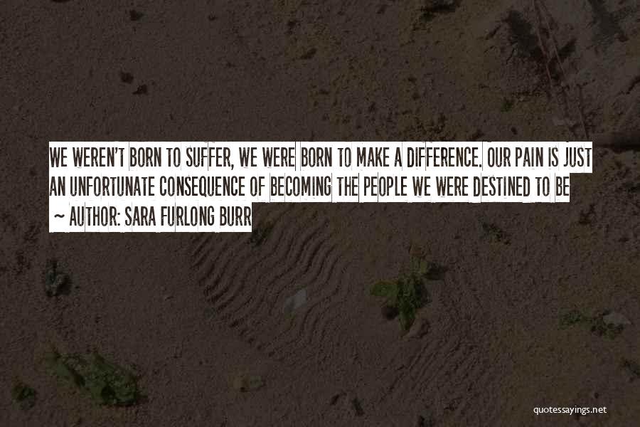 Sara Furlong Burr Quotes: We Weren't Born To Suffer, We Were Born To Make A Difference. Our Pain Is Just An Unfortunate Consequence Of