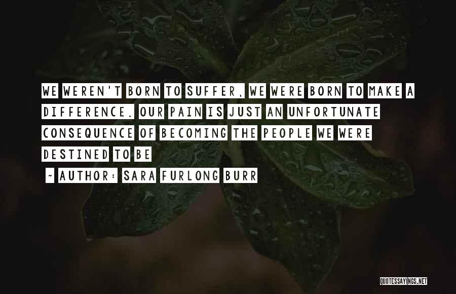 Sara Furlong Burr Quotes: We Weren't Born To Suffer, We Were Born To Make A Difference. Our Pain Is Just An Unfortunate Consequence Of