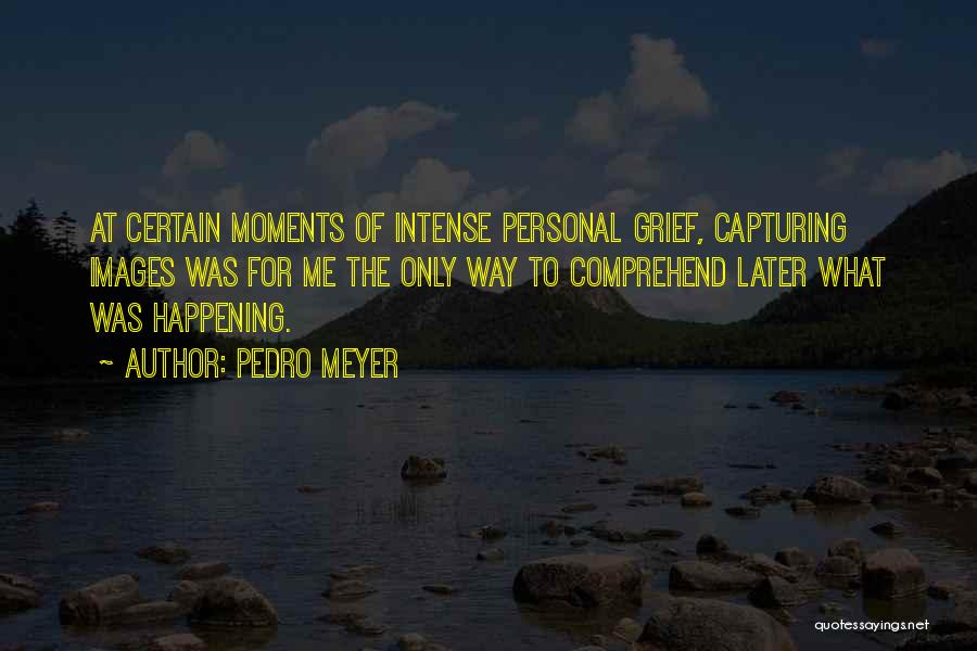 Pedro Meyer Quotes: At Certain Moments Of Intense Personal Grief, Capturing Images Was For Me The Only Way To Comprehend Later What Was