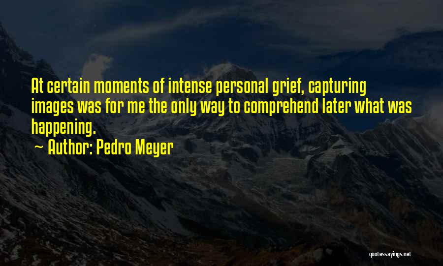 Pedro Meyer Quotes: At Certain Moments Of Intense Personal Grief, Capturing Images Was For Me The Only Way To Comprehend Later What Was