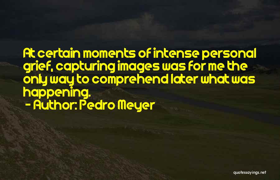 Pedro Meyer Quotes: At Certain Moments Of Intense Personal Grief, Capturing Images Was For Me The Only Way To Comprehend Later What Was