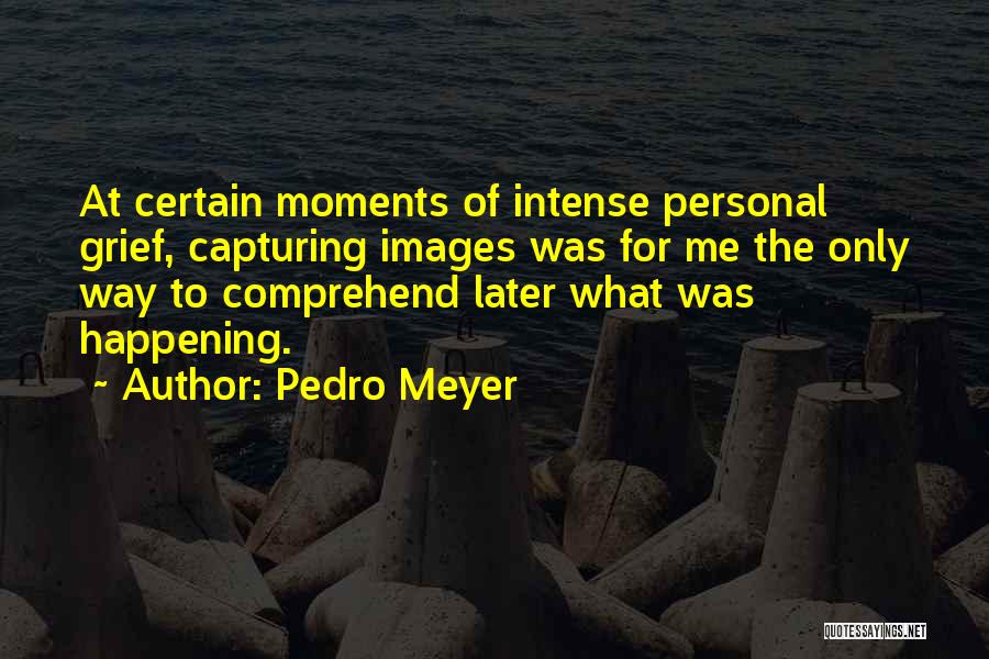 Pedro Meyer Quotes: At Certain Moments Of Intense Personal Grief, Capturing Images Was For Me The Only Way To Comprehend Later What Was