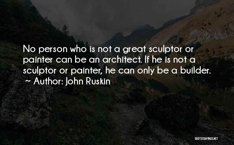 John Ruskin Quotes: No Person Who Is Not A Great Sculptor Or Painter Can Be An Architect. If He Is Not A Sculptor