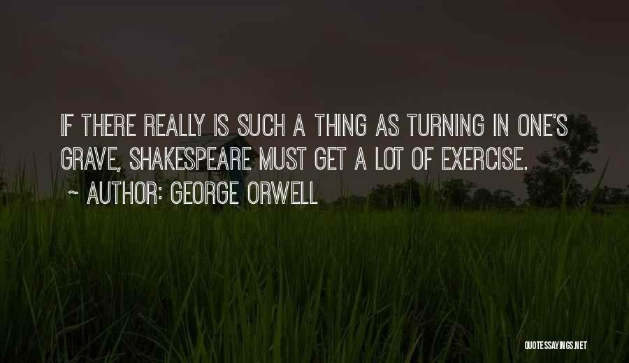 George Orwell Quotes: If There Really Is Such A Thing As Turning In One's Grave, Shakespeare Must Get A Lot Of Exercise.