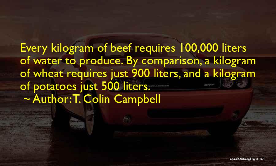 T. Colin Campbell Quotes: Every Kilogram Of Beef Requires 100,000 Liters Of Water To Produce. By Comparison, A Kilogram Of Wheat Requires Just 900