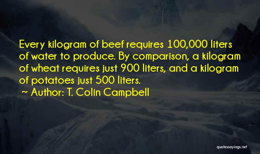 T. Colin Campbell Quotes: Every Kilogram Of Beef Requires 100,000 Liters Of Water To Produce. By Comparison, A Kilogram Of Wheat Requires Just 900