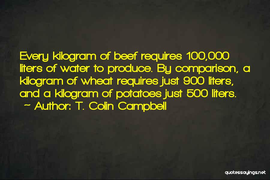 T. Colin Campbell Quotes: Every Kilogram Of Beef Requires 100,000 Liters Of Water To Produce. By Comparison, A Kilogram Of Wheat Requires Just 900