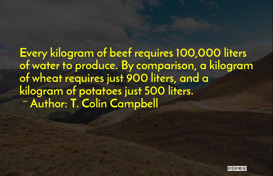 T. Colin Campbell Quotes: Every Kilogram Of Beef Requires 100,000 Liters Of Water To Produce. By Comparison, A Kilogram Of Wheat Requires Just 900