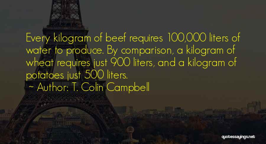 T. Colin Campbell Quotes: Every Kilogram Of Beef Requires 100,000 Liters Of Water To Produce. By Comparison, A Kilogram Of Wheat Requires Just 900
