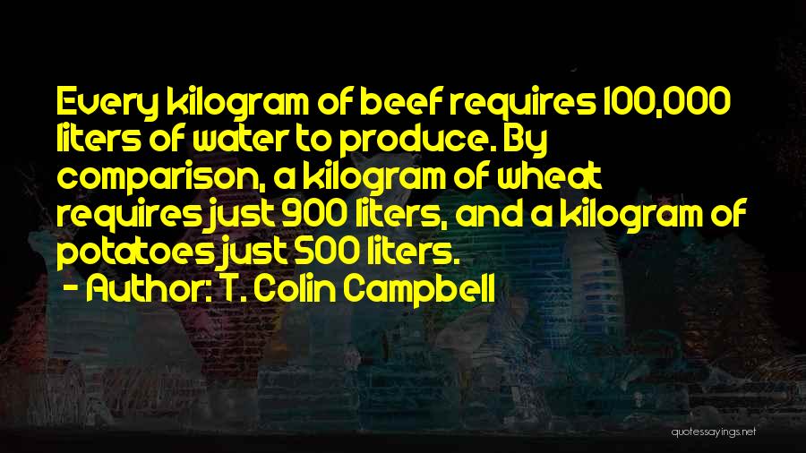 T. Colin Campbell Quotes: Every Kilogram Of Beef Requires 100,000 Liters Of Water To Produce. By Comparison, A Kilogram Of Wheat Requires Just 900