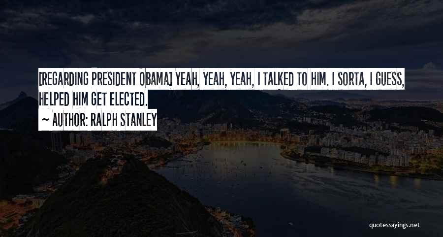 Ralph Stanley Quotes: [regarding President Obama] Yeah, Yeah, Yeah, I Talked To Him. I Sorta, I Guess, Helped Him Get Elected.