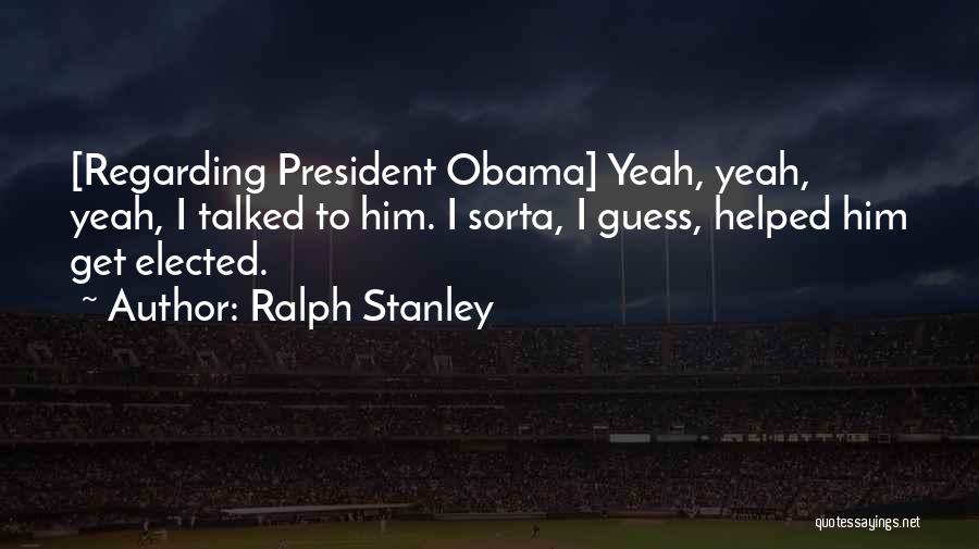 Ralph Stanley Quotes: [regarding President Obama] Yeah, Yeah, Yeah, I Talked To Him. I Sorta, I Guess, Helped Him Get Elected.