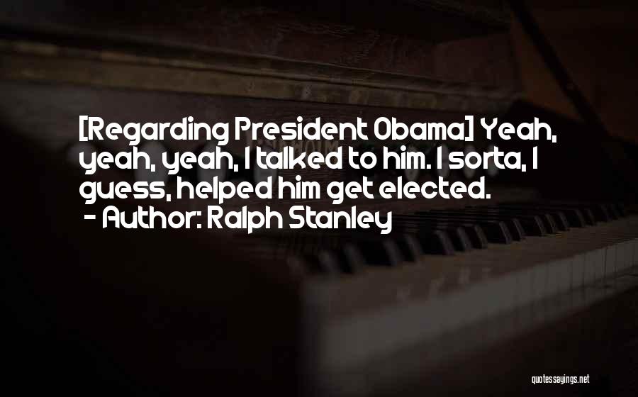 Ralph Stanley Quotes: [regarding President Obama] Yeah, Yeah, Yeah, I Talked To Him. I Sorta, I Guess, Helped Him Get Elected.