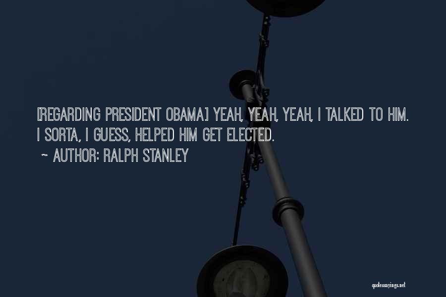 Ralph Stanley Quotes: [regarding President Obama] Yeah, Yeah, Yeah, I Talked To Him. I Sorta, I Guess, Helped Him Get Elected.