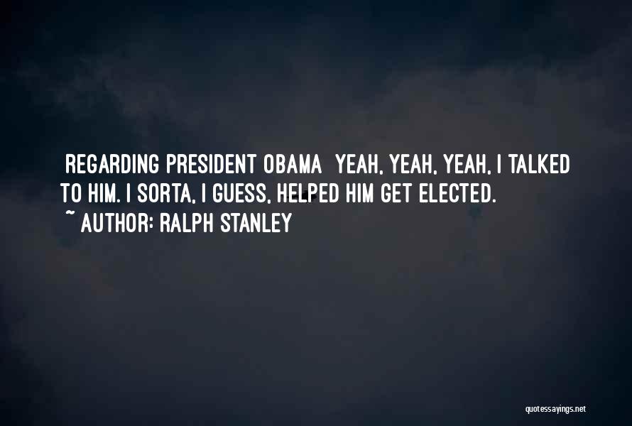 Ralph Stanley Quotes: [regarding President Obama] Yeah, Yeah, Yeah, I Talked To Him. I Sorta, I Guess, Helped Him Get Elected.
