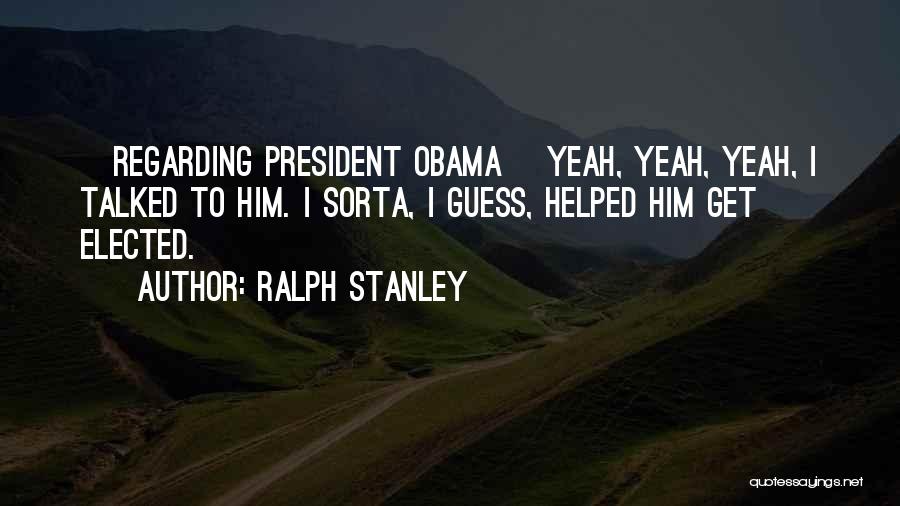 Ralph Stanley Quotes: [regarding President Obama] Yeah, Yeah, Yeah, I Talked To Him. I Sorta, I Guess, Helped Him Get Elected.