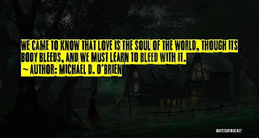 Michael D. O'Brien Quotes: We Came To Know That Love Is The Soul Of The World, Though Its Body Bleeds, And We Must Learn