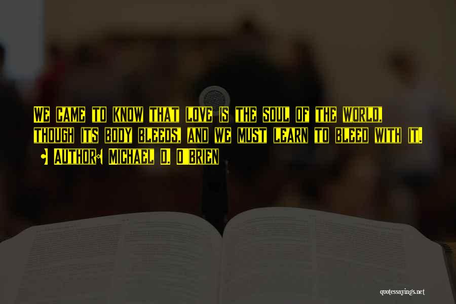 Michael D. O'Brien Quotes: We Came To Know That Love Is The Soul Of The World, Though Its Body Bleeds, And We Must Learn