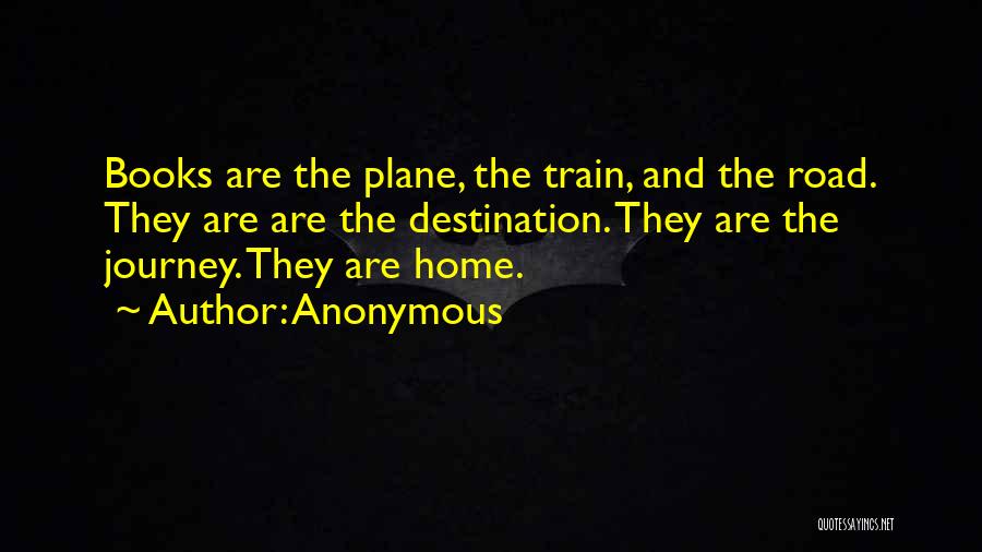 Anonymous Quotes: Books Are The Plane, The Train, And The Road. They Are Are The Destination. They Are The Journey. They Are