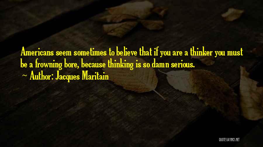 Jacques Maritain Quotes: Americans Seem Sometimes To Believe That If You Are A Thinker You Must Be A Frowning Bore, Because Thinking Is