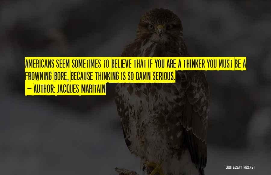 Jacques Maritain Quotes: Americans Seem Sometimes To Believe That If You Are A Thinker You Must Be A Frowning Bore, Because Thinking Is