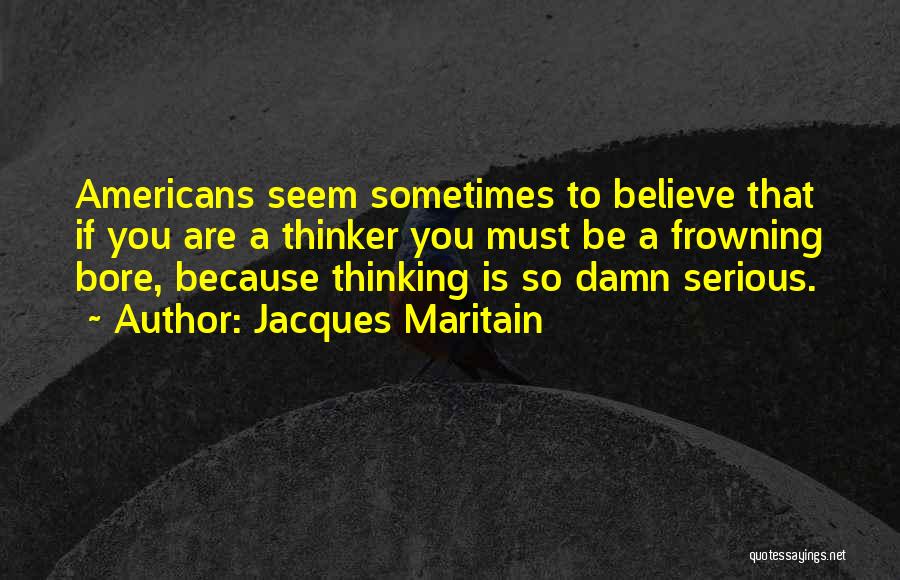 Jacques Maritain Quotes: Americans Seem Sometimes To Believe That If You Are A Thinker You Must Be A Frowning Bore, Because Thinking Is