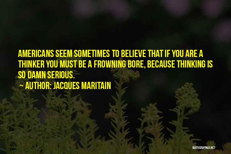 Jacques Maritain Quotes: Americans Seem Sometimes To Believe That If You Are A Thinker You Must Be A Frowning Bore, Because Thinking Is