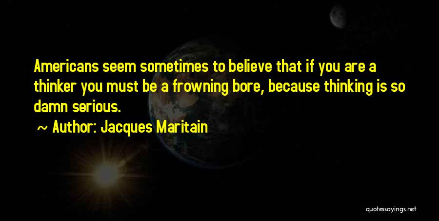 Jacques Maritain Quotes: Americans Seem Sometimes To Believe That If You Are A Thinker You Must Be A Frowning Bore, Because Thinking Is