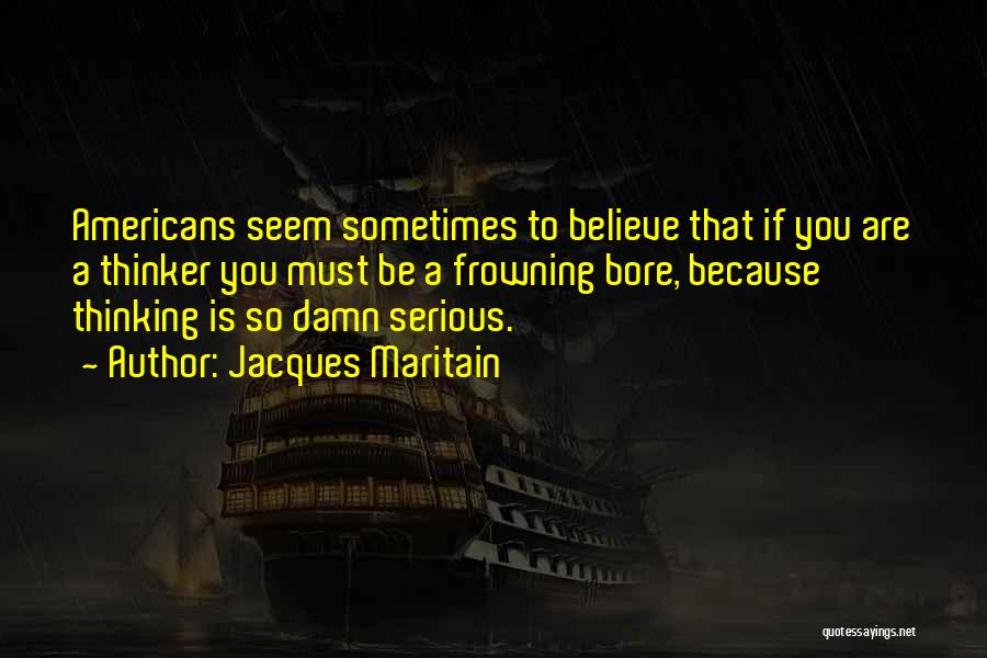 Jacques Maritain Quotes: Americans Seem Sometimes To Believe That If You Are A Thinker You Must Be A Frowning Bore, Because Thinking Is