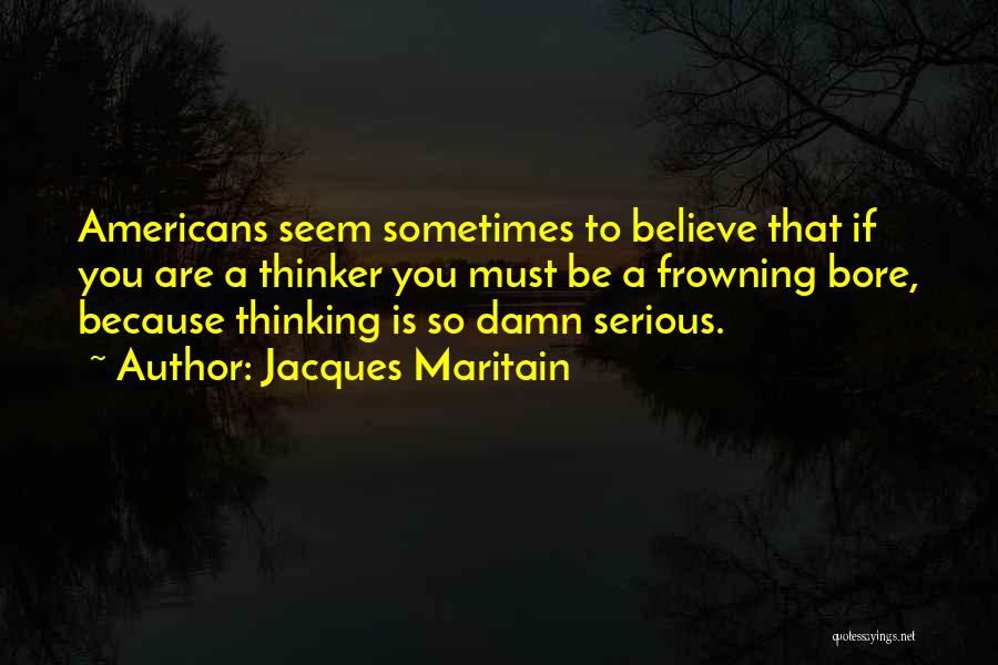 Jacques Maritain Quotes: Americans Seem Sometimes To Believe That If You Are A Thinker You Must Be A Frowning Bore, Because Thinking Is