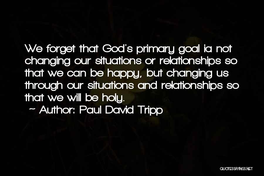 Paul David Tripp Quotes: We Forget That God's Primary Goal Ia Not Changing Our Situations Or Relationships So That We Can Be Happy, But