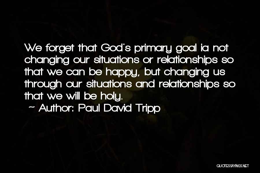 Paul David Tripp Quotes: We Forget That God's Primary Goal Ia Not Changing Our Situations Or Relationships So That We Can Be Happy, But