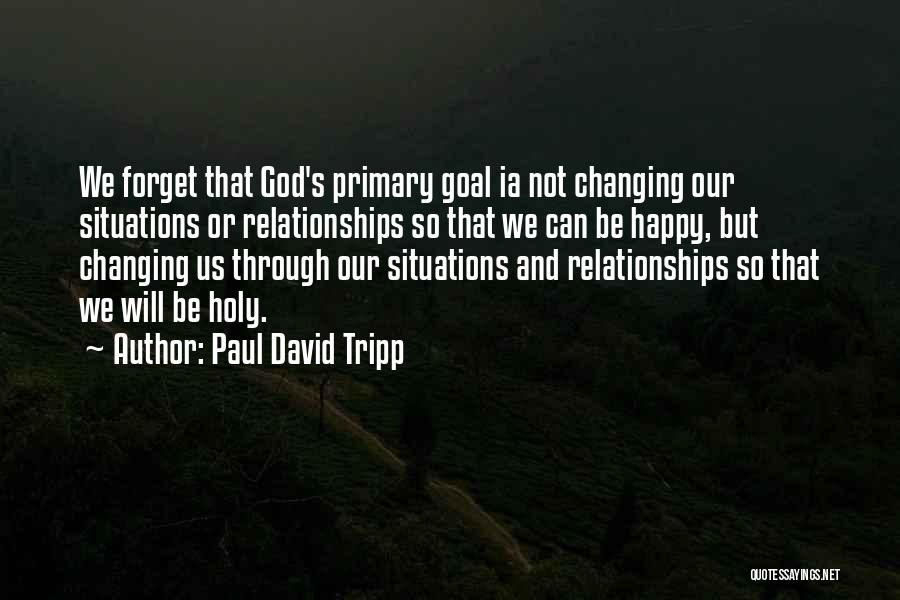 Paul David Tripp Quotes: We Forget That God's Primary Goal Ia Not Changing Our Situations Or Relationships So That We Can Be Happy, But