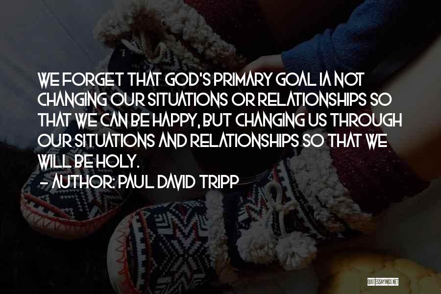 Paul David Tripp Quotes: We Forget That God's Primary Goal Ia Not Changing Our Situations Or Relationships So That We Can Be Happy, But