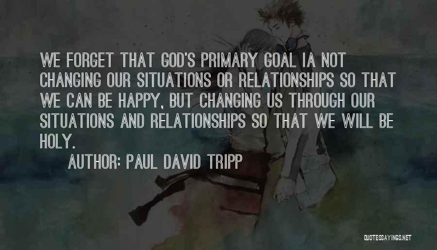 Paul David Tripp Quotes: We Forget That God's Primary Goal Ia Not Changing Our Situations Or Relationships So That We Can Be Happy, But